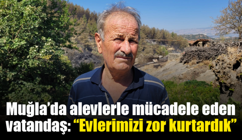 Muğla’da alevlerle mücadele eden vatandaş: “Evlerimizi zor kurtardık”