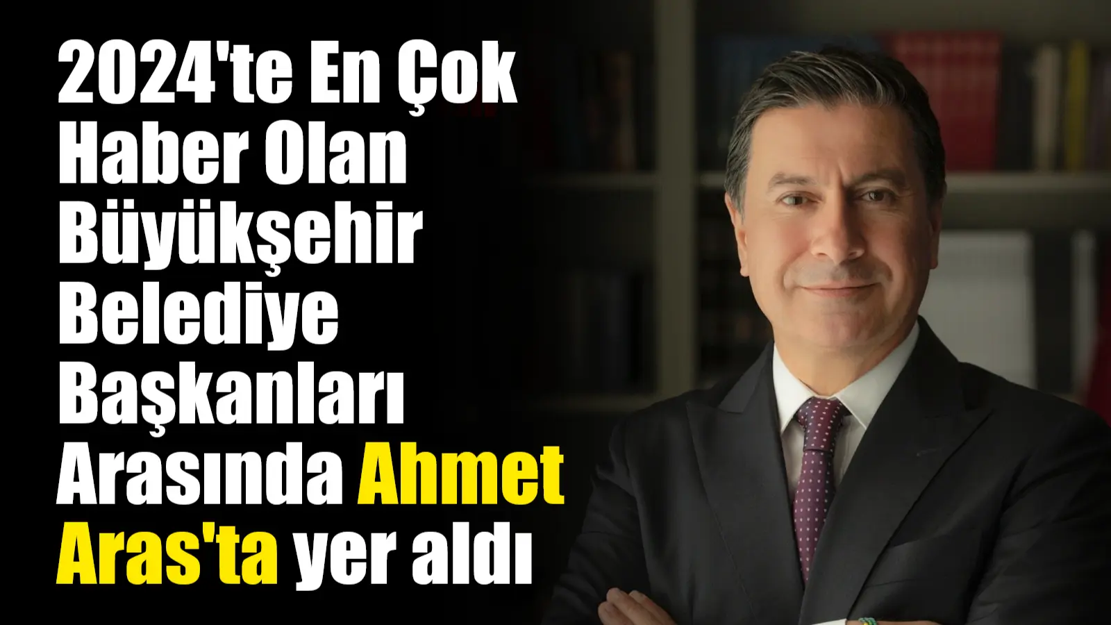 2024’te En Çok Haber Olan Büyükşehir Belediye Başkanları Arasında Ahmet Aras’ta yer aldı